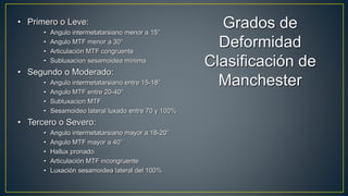 Grados de
Deformidad
Clasificación de
Manchester
• Primero o Leve:
• Angulo intermetatarsiano menor a 15°
• Angulo MTF menor a 30°
• Articulación MTF congruente
• Subluxacion sesamoidea mínima
• Segundo o Moderado:
• Angulo intermetatarsiano entre 15-18°
• Angulo MTF entre 20-40°
• Subluxacion MTF
• Sesamoideo lateral luxado entre 70 y 100%
• Tercero o Severo:
• Angulo intermetatarsiano mayor a 18-20°
• Angulo MTF mayor a 40°
• Hallux pronado
• Articulación MTF incongruente
• Luxación sesamoidea lateral del 100%
 