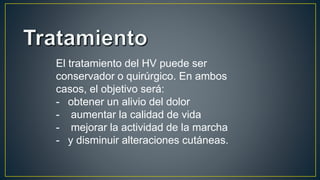 El tratamiento del HV puede ser
conservador o quirúrgico. En ambos
casos, el objetivo será:
- obtener un alivio del dolor
- aumentar la calidad de vida
- mejorar la actividad de la marcha
- y disminuir alteraciones cutáneas.
 