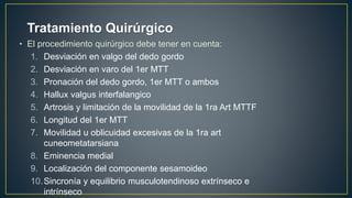 • El procedimiento quirúrgico debe tener en cuenta:
1. Desviación en valgo del dedo gordo
2. Desviación en varo del 1er MTT
3. Pronación del dedo gordo, 1er MTT o ambos
4. Hallux valgus interfalangico
5. Artrosis y limitación de la movilidad de la 1ra Art MTTF
6. Longitud del 1er MTT
7. Movilidad u oblicuidad excesivas de la 1ra art
cuneometatarsiana
8. Eminencia medial
9. Localización del componente sesamoideo
10.Sincronía y equilibrio musculotendinoso extrínseco e
intrínseco
Tratamiento Quirúrgico
 