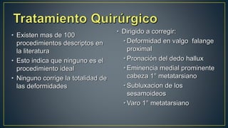 • Existen mas de 100
procedimientos descriptos en
la literatura
• Esto indica que ninguno es el
procedimiento ideal
• Ninguno corrige la totalidad de
las deformidades
• Dirigido a corregir:
• Deformidad en valgo falange
proximal
• Pronación del dedo hallux
• Eminencia medial prominente
cabeza 1° metatarsiano
• Subluxacion de los
sesamoideos
• Varo 1° metatarsiano
 