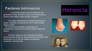 Herencia: la anomalía parece ser transmitida de una
generación a otra; de hecho, existe una entidad que se
conoce como Hallux Valgus familiar congénito.
Edad: HV puede presentarse en edades tempranas sin
causar molestias, en jóvenes de 14 a 16 años (Hallux
Valgus juvenil).
En el caso de los adultos, los juanetes son
sintomáticos a partir de los 40 años (Hallux Valgus del
adulto).
Sexo: El Hallux Valgus es una patología del antepié
eminentemente femenina. Este predominio femenino está
relacionado con el uso de zapatos puntiagudos,
apretados y de tacón alto.
 