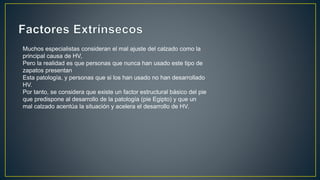 Muchos especialistas consideran el mal ajuste del calzado como la
principal causa de HV,
Pero la realidad es que personas que nunca han usado este tipo de
zapatos presentan
Esta patología, y personas que si los han usado no han desarrollado
HV.
Por tanto, se considera que existe un factor estructural básico del pie
que predispone al desarrollo de la patología (pie Egipto) y que un
mal calzado acentúa la situación y acelera el desarrollo de HV.
 