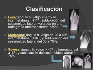 Clasificación
 Leve: ángulo h. valgo < 20º y el
intermetatarsal ≤11º , subluxación del
sesamoideo lateral, valorada en una
radiografía anteroposterior, <50%.
 Moderada: ángulo h. valgo de 20 a 40º ,
intermetatarsal <16º , y subluxación del
sesamoideo lateral del 50 a 75%.
 Severa: ángulo h. valgo > 40º , intermetatarsal
≥16º , y subluxación del sesamoideo lateral >
75%
 