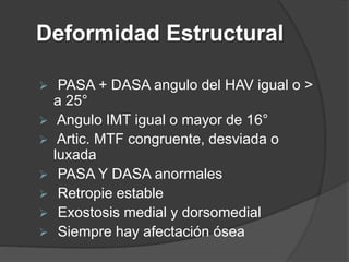 Deformidad Estructural
 PASA + DASA angulo del HAV igual o >
a 25°
 Angulo IMT igual o mayor de 16°
 Artic. MTF congruente, desviada o
luxada
 PASA Y DASA anormales
 Retropie estable
 Exostosis medial y dorsomedial
 Siempre hay afectación ósea
 