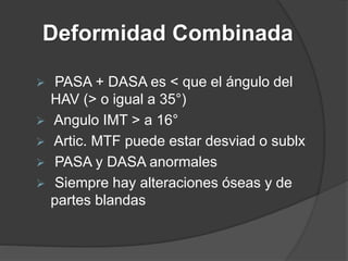 Deformidad Combinada
 PASA + DASA es < que el ángulo del
HAV (> o igual a 35°)
 Angulo IMT > a 16°
 Artic. MTF puede estar desviad o sublx
 PASA y DASA anormales
 Siempre hay alteraciones óseas y de
partes blandas
 