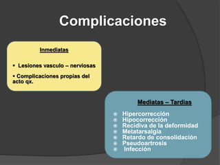 Complicaciones
Mediatas – Tardias
 Hipercorrección
 Hipocorrección
 Recidiva de la deformidad
 Metatarsalgia
 Retardo de consolidación
 Pseudoartrosis
 Infección
Inmediatas
 Lesiones vasculo – nerviosas
 Complicaciones propias del
acto qx.
 