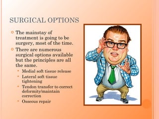 SURGICAL OPTIONS
   The mainstay of
    treatment is going to be
    surgery, most of the time.
   There are numerous
    surgical options available
    but the principles are all
    the same.
       Medial soft tissue release
       Lateral soft tissue
        tightening
       Tendon transfer to correct
        deformity/maintain
        correction
       Osseous repair
 