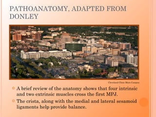 PATHOANATOMY, ADAPTED FROM
DONLEY




                                             Cleveland Clinic Main Campus

   A brief review of the anatomy shows that four intrinsic
    and two extrinsic muscles cross the first MPJ.
   The crista, along with the medial and lateral sesamoid
    ligaments help provide balance.
 