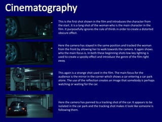 This is the first shot shown in the film and introduces the character from
the start. It is a long shot of the woman who is the main character in the
film. It purposefully ignores the rule of thirds in order to create a distorted
obscure effect.
Here the camera has stayed in the same position and tracked the woman
from the front by allowing her to walk towards the camera. It again shows
who the main focus is. In both these beginning shots low key lighting is
used to create a spooky effect and introduce the genre of the film right
away.
This again is a strange shot used in the film. The main focus for the
audience is the mirror in the corner which shows a car entering a car park
alone. The use of the reflection creates an image that somebody is perhaps
watching or waiting for the car.
Here the camera has panned to a tracking shot of the car. It appears to be
isolated in the car park and the tracking shot makes it look like someone is
following them.
 