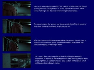 Here is an over the shoulder shot. This creates an effect that the person
is being followed closely behind. It is also a point of view shot which
shows nothing in the distance emphasising total aloneness.
The camera tracks the woman and shows a mid shot of her. It remains
very close implying somebody is right behind her.
After the closeness of the camera tracking the woman, there is then a
reaction shot to a noise heard. The woman looks a little scared and
confused implying something is there.
The camera then cuts to a point of view shot from the woman’s
perspective. It creates an effect of confusion after hearing a noise there
is nothing there. A wall dominates a large section of the screen which
could suggest somebody is hiding.
 