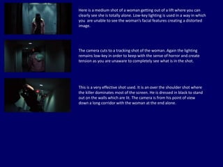 Here is a medium shot of a woman getting out of a lift where you can
clearly see she is totally alone. Low-key lighting is used in a way in which
you are unable to see the woman’s facial features creating a distorted
image.
The camera cuts to a tracking shot of the woman. Again the lighting
remains low-key in order to keep with the sense of horror and create
tension as you are unaware to completely see what is in the shot.
This is a very effective shot used. It is an over the shoulder shot where
the killer dominates most of the screen. He is dressed in black to stand
out on the walls which are lit. The camera is from his point of view
down a long corridor with the woman at the end alone.
 