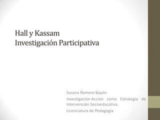 Hall y Kassam
Investigación Participativa




                Susana Romero Bayón
                Investigación-Acción como Estrategia de
                Intervención Socioeducativa.
                Licenciatura de Pedagogía
 