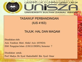 TASAWUF PERBANDINGAN
(IUS 4163)
TAJUK: HAL DAN MAQAM
Disediakan oleh:
Anis Farahien Binti Abdul Aziz (035024)
ISM Pengajian Islam (USULUDDIN), Semester 7
Disediakan untuk;
Prof. Madya. Dr. Syed Hadzullathfi Bin Syed Omar
 