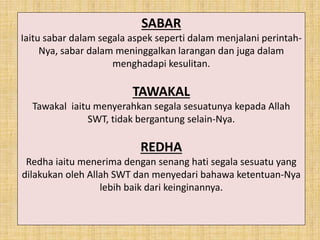 SABAR
Iaitu sabar dalam segala aspek seperti dalam menjalani perintah-
Nya, sabar dalam meninggalkan larangan dan juga dalam
menghadapi kesulitan.
TAWAKAL
Tawakal iaitu menyerahkan segala sesuatunya kepada Allah
SWT, tidak bergantung selain-Nya.
REDHA
Redha iaitu menerima dengan senang hati segala sesuatu yang
dilakukan oleh Allah SWT dan menyedari bahawa ketentuan-Nya
lebih baik dari keinginannya.
 