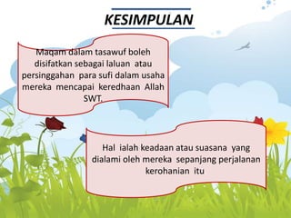 KESIMPULAN
Maqam dalam tasawuf boleh
disifatkan sebagai laluan atau
persinggahan para sufi dalam usaha
mereka mencapai keredhaan Allah
SWT.
Hal ialah keadaan atau suasana yang
dialami oleh mereka sepanjang perjalanan
kerohanian itu.
 