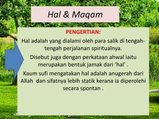 Hal & Maqam
PENGERTIAN:
Hal adalah yang dialami oleh para salik di tengah-
tengah perjalanan spiritualnya.
Disebut juga dengan perkataan ahwal iaitu
merupakan bentuk jamak dari ‘hal’ .
Kaum sufi mengatakan hal adalah anugerah dari
Allah dan sifatnya lebih statik kerana ia diperolehi
secara spontan .
 