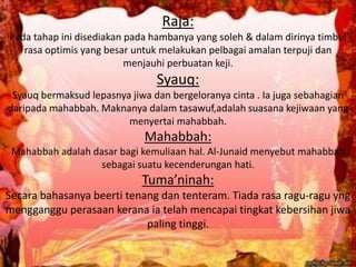 Raja:
Pada tahap ini disediakan pada hambanya yang soleh & dalam dirinya timbul
rasa optimis yang besar untuk melakukan pelbagai amalan terpuji dan
menjauhi perbuatan keji.
Syauq:
Syauq bermaksud lepasnya jiwa dan bergeloranya cinta . Ia juga sebahagian
daripada mahabbah. Maknanya dalam tasawuf,adalah suasana kejiwaan yang
menyertai mahabbah.
Mahabbah:
Mahabbah adalah dasar bagi kemuliaan hal. Al-Junaid menyebut mahabbah
sebagai suatu kecenderungan hati.
Tuma’ninah:
Secara bahasanya beerti tenang dan tenteram. Tiada rasa ragu-ragu yng
mengganggu perasaan kerana ia telah mencapai tingkat kebersihan jiwa
paling tinggi.
 