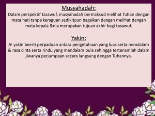 Musyahadah:
Dalam perspektif tasawuf, musyahadah bermaksud melihat Tuhan dengan
mata hati tanpa keraguan sedikitpun bagaikan dengan melihat dengan
mata kepala &nia merupakan tujuan akhir bagi tasawuf.
Yakin:
Al yakin beerti perpaduan antara pengetahuan yang luas serta mendalam
& rasa cinta serta rindu yang mendalam pula sehingga tertanamlah dalam
jiwanya perjumpaan secara langsung dengan Tuhannya.
 