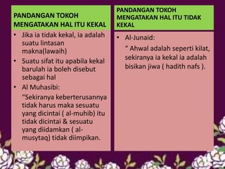 PANDANGAN TOKOH
MENGATAKAN HAL ITU KEKAL
• Jika ia tidak kekal, ia adalah
suatu lintasan
makna(lawaih)
• Suatu sifat itu apabila kekal
barulah ia boleh disebut
sebagai hal
• Al Muhasibi:
“Sekiranya keberterusannya
tidak harus maka sesuatu
yang dicintai ( al-muhib) itu
tidak dicintai & sesuatu
yang diidamkan ( al-
musytaq) tidak diimpikan.
PANDANGAN TOKOH
MENGATAKAN HAL ITU TIDAK
KEKAL
• Al-Junaid:
“ Ahwal adalah seperti kilat,
sekiranya ia kekal ia adalah
bisikan jiwa ( hadith nafs ).
 