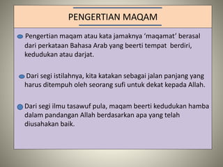 PENGERTIAN MAQAM
Pengertian maqam atau kata jamaknya ‘maqamat’ berasal
dari perkataan Bahasa Arab yang beerti tempat berdiri,
kedudukan atau darjat.
Dari segi istilahnya, kita katakan sebagai jalan panjang yang
harus ditempuh oleh seorang sufi untuk dekat kepada Allah.
Dari segi ilmu tasawuf pula, maqam beerti kedudukan hamba
dalam pandangan Allah berdasarkan apa yang telah
diusahakan baik.
 