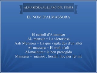 ALMASSORA AL LLARG DEL TEMPS

EL NOM D'ALMASSORA

El castell d'Almansor
Al- mansur = La victoriosa
Aalí Mensora = La que vigila des d'un alter
Al-macsara = El molí d'oli
Al-mashura= la ben protegida
Mansura = mansió , hostal, lloc per fer nit

 