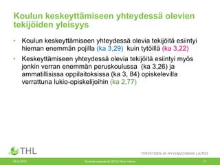 Koulun keskeyttämiseen yhteydessä olevien
tekijöiden yleisyys
• Koulun keskeyttämiseen yhteydessä olevia tekijöitä esiintyi
  hieman enemmän pojilla (ka 3,29) kuin tytöillä (ka 3,22)
• Keskeyttämiseen yhteydessä olevia tekijöitä esiintyi myös
  jonkin verran enemmän peruskoulussa (ka 3,26) ja
  ammatillisissa oppilaitoksissa (ka 3, 84) opiskelevilla
  verrattuna lukio-opiskelijoihin (ka 2,77)




26.9.2012              Kouluterveyspäivät 2012/ Nina Halme      11
 