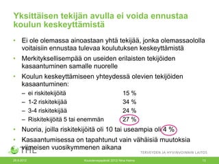 Yksittäisen tekijän avulla ei voida ennustaa
koulun keskeyttämistä
• Ei ole olemassa ainoastaan yhtä tekijää, jonka olemassaololla
  voitaisiin ennustaa tulevaa koulutuksen keskeyttämistä
• Merkityksellisempää on useiden erilaisten tekijöiden
  kasaantuminen samalle nuorelle
• Koulun keskeyttämiseen yhteydessä olevien tekijöiden
  kasaantuminen:
     –      ei riskitekijöitä                             15 %
     –      1-2 riskitekijää                              34 %
     –      3-4 riskitekijää                              24 %
     –      Riskitekijöitä 5 tai enemmän                  27 %
• Nuoria, joilla riskitekijöitä oli 10 tai useampia oli 4 %
• Kasaantumisessa on tapahtunut vain vähäisiä muutoksia
  viimeisen vuosikymmenen aikana
26.9.2012                       Kouluterveyspäivät 2012/ Nina Halme   13
 