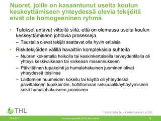 Nuoret, joille on kasaantunut useita koulun
keskeyttämiseen yhteydessä olevia tekijöitä
eivät ole homogeeninen ryhmä
• Tulokset antavat viitteitä siitä, että on olemassa useita koulun
  keskeyttämiseen johtavia prosesseja
     – Taustalla olevat tekijät saattavat olla hyvin erilaisia
• Riskitekijöiden välillä havaittiin kompleksisia suhteita
     – Nuoren kokemalla heikolla tai keskinkertaisella terveydentilalla oli
       yhteys keskivaikeaan tai vaikeaan masennukseen
     – Päivittäinen tupakointi ja humalahakuinen juominen olivat
       yhteydessä toisiinsa
     – Laittomien huumeiden kokeilu tai käyttö oli yhteydessä
       päivittäiseen tupakointiin, holtittomaan seksuaalikäyttäytymiseen
       sekä humalahakuiseen juomiseen




26.9.2012                     Kouluterveyspäivät 2012/ Nina Halme         18
 