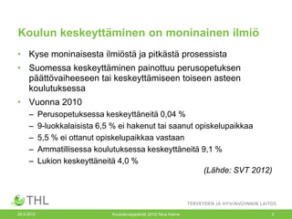 Koulun keskeyttäminen on moninainen ilmiö
• Kyse moninaisesta ilmiöstä ja pitkästä prosessista
• Suomessa keskeyttäminen painottuu perusopetuksen
  päättövaiheeseen tai keskeyttämiseen toiseen asteen
  koulutuksessa
• Vuonna 2010
     –      Perusopetuksessa keskeyttäneitä 0,04 %
     –      9-luokkalaisista 6,5 % ei hakenut tai saanut opiskelupaikkaa
     –      5,5 % ei ottanut opiskelupaikkaa vastaan
     –      Ammatillisessa koulutuksessa keskeyttäneitä 9,1 %
     –      Lukion keskeyttäneitä 4,0 %
                                                           (Lähde: SVT 2012)




26.9.2012                       Kouluterveyspäivät 2012/ Nina Halme        2
 