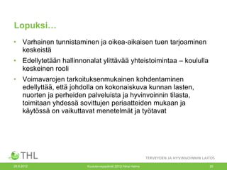 Lopuksi…
• Varhainen tunnistaminen ja oikea-aikaisen tuen tarjoaminen
  keskeistä
• Edellytetään hallinnonalat ylittävää yhteistoimintaa – koululla
  keskeinen rooli
• Voimavarojen tarkoituksenmukainen kohdentaminen
  edellyttää, että johdolla on kokonaiskuva kunnan lasten,
  nuorten ja perheiden palveluista ja hyvinvoinnin tilasta,
  toimitaan yhdessä sovittujen periaatteiden mukaan ja
  käytössä on vaikuttavat menetelmät ja työtavat




26.9.2012               Kouluterveyspäivät 2012/ Nina Halme         20
 