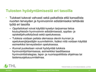 Tulosten hyödyntämisestä eri tasoilla
• Tulokset tukevat vahvasti sekä paikallista että kansallista
  nuorten terveyden ja hyvinvoinnin edistämiseksi tehtävää
  työtä eri tasoilla
     – Oppilaitokset voivat käyttää kyselyn tarjoamaa tietoa
       kouluyhteisön hyvinvoinnin edistämisessä, oppilas- ja
       opiskelijahuoltotyössä sekä opetuksessa.
     – Tuloksia voidaan peilata olemassa oleviin kunnan ja
       opetuksenjärjestäjän suunnitelmiin, lisäksi niitä voidaan käyttää
       esimerkiksi terveystiedon opetuksessa.
     – Kunnat puolestaan voivat hyödyntää tuloksia
       hyvinvointijohtamisessa, esimerkiksi laadittaessa
       hyvinvointistrategiaa, lapsi- ja nuorisopoliittista ohjelmaa tai
       lastensuojelusuunnitelmaa.



26.9.2012                   Kouluterveyspäivät 2012/ Nina Halme            21
 