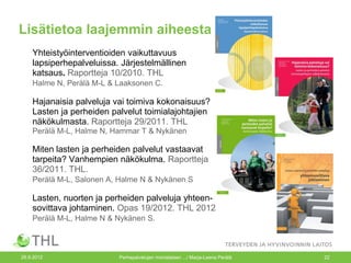 Lisätietoa laajemmin aiheesta
    Yhteistyöinterventioiden vaikuttavuus
    lapsiperhepalveluissa. Järjestelmällinen
    katsaus. Raportteja 10/2010. THL
    Halme N, Perälä M-L & Laaksonen C.

    Hajanaisia palveluja vai toimiva kokonaisuus?
    Lasten ja perheiden palvelut toimialajohtajien
    näkökulmasta. Raportteja 29/2011. THL
    Perälä M-L, Halme N, Hammar T & Nykänen

    Miten lasten ja perheiden palvelut vastaavat
    tarpeita? Vanhempien näkökulma. Raportteja
    36/2011. THL.
    Perälä M-L, Salonen A, Halme N & Nykänen S

    Lasten, nuorten ja perheiden palveluja yhteen-
    sovittava johtaminen. Opas 19/2012. THL 2012
    Perälä M-L, Halme N & Nykänen S.



26.9.2012                 Perhepalvelujen monialaisen .../ Marja-Leena Perälä   22
 