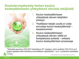 Kouluterveyskysely kertoo koulun
keskeyttämiseen yhteydessä olevista tekijöistä
                                     1. Koulun keskeyttämiseen
                                        yhteydessä olevien tekijöiden
                                        yleisyys
                                     2. Yksittäisen tekijän avulla ei voida
                                        ennustaa koulun keskeyttämistä –
                                        kasaantuminen
                                     3. Koulun keskeyttämiseen
                                        yhteydessä olevien välillä on
                                        kompleksisia suhteita – erilaisia
                                        koulun keskeyttämisen prosesseja


   *Tarkastelu perustuu 2010-2011 toteutettuun KT -kyselyyn, johon osallistui 192 414 8. ja 9.
   luokan oppilasta sekä lukioiden ja ammatillisten oppilaitosten 1. ja 2. vuosiluokan opiskelijaa


26.9.2012                         Kouluterveyspäivät 2012/ Nina Halme                       3
 