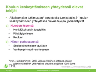 Koulun keskeyttämiseen yhteydessä olevat
tekijät
• Aikaisempien tutkimusten* perusteella tunnistettiin 21 koulun
  keskeyttämiseen yhteydessä olevaa tekijää, jotka liittyivät
a) Nuoreen itseensä
    –       Henkilökohtaisiin taustoihin
    –       Käyttäytymiseen
    –       Kouluun
b) Hänen perheeseensä
    –       Sosioekonomiseen taustaan
    –       Vanhempi–nuori –suhteeseen



    * mm. Hammond ym. 2007 järjestelmällinen katsaus koulun
        keskeyttämiseen yhteydessä olevista tekijöistä 1980-2005

26.9.2012                       Kouluterveyspäivät 2012/ Nina Halme   5
 