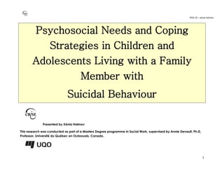 PO2-19 – xenia halmov
1
Psychosocial Needs and Coping
Strategies in Children and
Adolescents Living with a Family
Member with
Suicidal Behaviour
Presented by Xénia Halmov
This research was conducted as part of a Masters Degree programme in Social Work, supervised by Annie Devault, Ph.D,
Professor, Université du Québec en Outaouais, Canada.
 