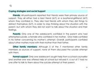 PO2-19 – xenia halmov
10
Coping strategies and social Support
Friends: All participants reported that friends were their primary source of
support. They all either had a best friend (6/7) or a boyfriend-girlfriend (4/7)
whom they confided in. They also had friends with whom they did things to
distract themselves (5/7), in order to stop thinking about the situation with the
parent, but with whom they did not want to talk about the situation and their
feelings.
Parents: Only one of the adolescents confided in the parent who had
attempted suicide, a female who confided in her mother. One male confided
in his father concerning his mother’s attempt. Overall, participants confided
about other matters more with their mother than their father.
Other family members: Although 5 of the 7 mentioned other family
members as sources of support, none of them discussed the suicide attempt
with them.
Formal support: Only one adolescent sought help from a school counsellor
and another one was offered help at school but refused it. 6 out of 7 had no
one offer to talk to them about the suicide attempt of their parent.
 