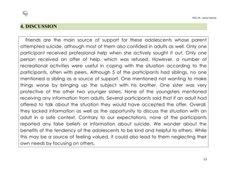 PO2-19 – xenia halmov
13
4. DISCUSSION
Friends are the main source of support for these adolescents whose parent
attempted suicide, although most of them also confided in adults as well. Only one
participant received professional help when she actively sought it out. Only one
person received an offer of help, which was refused. However, a number of
recreational activities were useful in coping with the situation according to the
participants, often with peers. Although 5 of the participants had siblings, no one
mentioned a sibling as a source of support. One mentioned not wanting to make
things worse by bringing up the subject with his brother. One sister was very
protective of the other two younger sisters. None of the youngsters mentioned
receiving any information from adults. Several participants said that if an adult had
offered to talk about the situation they would have accepted the offer. Overall,
they lacked information as well as the opportunity to discuss the situation with an
adult in a safe context. Contrary to our expectations, none of the participants
reported any false beliefs or information about suicide. We wonder about the
benefits of the tendency of the adolescents to be kind and helpful to others. While
this may be a source of feeling valued, it could also lead to them neglecting their
own needs by focusing on others.
 