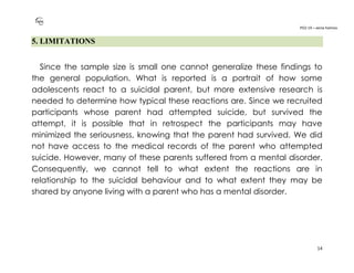 PO2-19 – xenia halmov
14
5. LIMITATIONS
Since the sample size is small one cannot generalize these findings to
the general population. What is reported is a portrait of how some
adolescents react to a suicidal parent, but more extensive research is
needed to determine how typical these reactions are. Since we recruited
participants whose parent had attempted suicide, but survived the
attempt, it is possible that in retrospect the participants may have
minimized the seriousness, knowing that the parent had survived. We did
not have access to the medical records of the parent who attempted
suicide. However, many of these parents suffered from a mental disorder.
Consequently, we cannot tell to what extent the reactions are in
relationship to the suicidal behaviour and to what extent they may be
shared by anyone living with a parent who has a mental disorder.
 