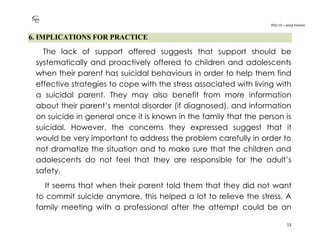 PO2-19 – xenia halmov
15
6. IMPLICATIONS FOR PRACTICE
The lack of support offered suggests that support should be
systematically and proactively offered to children and adolescents
when their parent has suicidal behaviours in order to help them find
effective strategies to cope with the stress associated with living with
a suicidal parent. They may also benefit from more information
about their parent’s mental disorder (if diagnosed), and information
on suicide in general once it is known in the family that the person is
suicidal. However, the concerns they expressed suggest that it
would be very important to address the problem carefully in order to
not dramatize the situation and to make sure that the children and
adolescents do not feel that they are responsible for the adult’s
safety.
It seems that when their parent told them that they did not want
to commit suicide anymore, this helped a lot to relieve the stress. A
family meeting with a professional after the attempt could be an
 