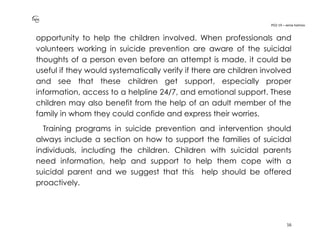 PO2-19 – xenia halmov
16
opportunity to help the children involved. When professionals and
volunteers working in suicide prevention are aware of the suicidal
thoughts of a person even before an attempt is made, it could be
useful if they would systematically verify if there are children involved
and see that these children get support, especially proper
information, access to a helpline 24/7, and emotional support. These
children may also benefit from the help of an adult member of the
family in whom they could confide and express their worries.
Training programs in suicide prevention and intervention should
always include a section on how to support the families of suicidal
individuals, including the children. Children with suicidal parents
need information, help and support to help them cope with a
suicidal parent and we suggest that this help should be offered
proactively.
 