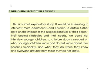 PO2-19 – xenia halmov
17
7. IMPLICATIONS FOR FUTURE RESEARCH
This is a small exploratory study. It would be interesting to
interview more adolescents and children to obtain further
data on the impact of the suicidal behavior of their parent,
their coping strategies and their needs. We could not
interview younger children, so a future study is needed on
what younger children know and do not know about their
parent’s suicidality, and what they do when they know
and everyone around them thinks they do not know.
 