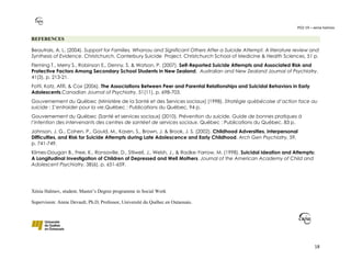 PO2-19 – xenia halmov
18
REFERENCES
Beautrais, A. L. (2004). Support for Families, Whanau and Significant Others After a Suicide Attempt. A literature review and
Synthesis of Evidence. Christchurch, Canterbury Suicide Project, Christchurch School of Medicine & Health Sciences, 51 p.
Fleming T., Merry S., Robinson E., Denny, S. & Watson, P. (2007). Self-Reported Suicide Attempts and Associated Risk and
Protective Factors Among Secondary School Students in New Zealand. Australian and New Zealand Journal of Psychiatry.
41(3), p. 213-21.
Fotti, Katz, Afifi, & Cox (2006). The Associations Between Peer and Parental Relationships and Suicidal Behaviors in Early
Adolescents.Canadian Journal of Psychiatry, 51(11), p. 698-703.
Gouvernement du Québec (Ministère de la Santé et des Services sociaux) (1998). Stratégie québécoise d’action face au
suicide : S’entraider pour la vie.Québec : Publications du Québec, 94 p.
Gouvernement du Québec (Santé et services sociaux) (2010). Prévention du suicide. Guide de bonnes pratiques à
l’intention des intervenants des centres de santéet de services sociaux. Québec : Publications du Québec, 83 p.
Johnson, J. G., Cohen, P., Gould, M., Kasen, S., Brown, J. & Brook, J. S. (2002). Childhood Adversities, Interpersonal
Difficulties, and Risk for Suicide Attempts during Late Adolescence and Early Childhood. Arch Gen Psychiatry, 59,
p. 741-749.
Klimes-Dougan B., Free, K., Ronsaville, D., Stilwell, J., Welsh, J., & Radke-Yarrow, M. (1998). Suicidal Ideation and Attempts:
A Longitudinal Investigation of Children of Depressed and Well Mothers. Journal of the American Academy of Child and
Adolescent Psychiatry, 38(6), p. 651-659.
Xénia Halmov, student, Master’s Degree programme in Social Work
Supervision: Annie Devault, Ph.D, Professor, Université du Québec en Outaouais.
 