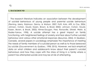 PO2-19 – xenia halmov
2
1. BACKGROUND
The research literature indicates an association between the development
of suicidal behaviours of young people and parental suicide behaviours
(Fleming, Merry, Robinson, Denny, & Watson, 2007; Fotti, Katz, Afifi, & Cox, 2006;
Johnson, Cohen, Gould, Kasen, Brown, & Brook 2002); Johnson, Cohen, Gould,
Kasen, Brown, & Brook, 2002); Klimes-Dougan, Free, Ronsaville, Stilwell, Welsh, &
Radke-Yarrow, 1998). A suicide attempt has a great impact on family
functioning, with heightened feelings of anxiety and fear about further suicidal
behaviour and various other emotional responses (Beautrais, 2004). In Quebec,
Canada, several papers in suicidology emphasize the importance of meeting
the needs of family members of a suicidal person as well as to those bereaved
by suicide (Gouvernement du Québec, 1998; 2010). However, we lack empirical
data on what children and adolescents know about their parent’s suicidal
behaviours and how they cope with the stress of living in a family where a
parent has attempted suicide and may be at risk of attempting.
 