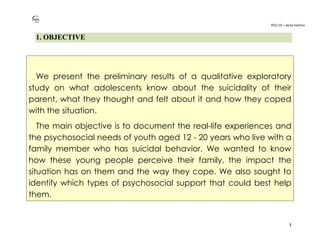 PO2-19 – xenia halmov
3
1. OBJECTIVE
We present the preliminary results of a qualitative exploratory
study on what adolescents know about the suicidality of their
parent, what they thought and felt about it and how they coped
with the situation.
The main objective is to document the real-life experiences and
the psychosocial needs of youth aged 12 - 20 years who live with a
family member who has suicidal behavior. We wanted to know
how these young people perceive their family, the impact the
situation has on them and the way they cope. We also sought to
identify which types of psychosocial support that could best help
them.
 