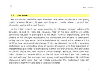 PO2-19 – xenia halmov
5
2.2. Procedure
We conducted semi-structured interviews with seven adolescents and young
adults between 14 and 20 years old living in a family where a parent had
attempted suicide in the past 2 years.
In the initial project, we were intending to interview younger adolescents,
between 12 and 15 years old. However, most of the crisis centres we initially
contacted refused to participate in the study (without explanation), and the
parents of the younger adolescents we contacted also refused to participate,
mainly because they feared that the interview would reveal to the adolescent the
fact that they made a suicide attempt. Finally, we obtained access to a sample of
participants in a longitudinal study of suicide attempters who had expressed an
interest in being solicited for participating in other research projects. That allowed us
to contact adults who had made a suicide attempt. Because, these adults had
older children our sample will be a little bit older that what we had previously
planned. Although the teenagers and young adults aged between 14 and 20 we
interviewed were older than we initially envisioned, the participants had rich
experiences that they were able to verbalize in detail.
 