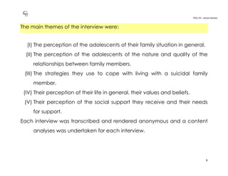 PO2-19 – xenia halmov
6
The main themes of the interview were:
(I) The perception of the adolescents of their family situation in general.
(II) The perception of the adolescents of the nature and quality of the
relationships between family members.
(III) The strategies they use to cope with living with a suicidal family
member.
(IV) Their perception of their life in general, their values and beliefs.
(V) Their perception of the social support they receive and their needs
for support.
Each interview was transcribed and rendered anonymous and a content
analyses was undertaken for each interview.
 