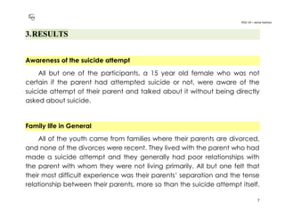 PO2-19 – xenia halmov
7
3.RESULTS
Awareness of the suicide attempt
All but one of the participants, a 15 year old female who was not
certain if the parent had attempted suicide or not, were aware of the
suicide attempt of their parent and talked about it without being directly
asked about suicide.
Family life in General
All of the youth came from families where their parents are divorced,
and none of the divorces were recent. They lived with the parent who had
made a suicide attempt and they generally had poor relationships with
the parent with whom they were not living primarily. All but one felt that
their most difficult experience was their parents’ separation and the tense
relationship between their parents, more so than the suicide attempt itself.
 
