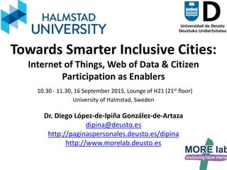 1
Towards Smarter Inclusive Cities:
Internet of Things, Web of Data & Citizen
Participation as Enablers
10.30 - 11.30, 16 September 2015, Lounge of H21 (21st floor)
University of Halmstad, Sweden
Dr. Diego López-de-Ipiña González-de-Artaza
dipina@deusto.es
http://paginaspersonales.deusto.es/dipina
http://www.morelab.deusto.es
 