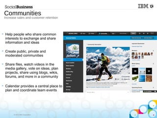 © 2013 IBM Corporation
 Help people who share common
interests to exchange and share
information and ideas
 Create public, private and
moderated communities
 Share files, watch videos in the
media gallery, vote on ideas, plan
projects, share using blogs, wikis,
forums, and more in a community
 Calendar provides a central place to
plan and coordinate team events
Communities
Increase sales and customer retention
 