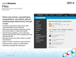 © 2013 IBM Corporation
 Share documents, spreadsheets,
presentations, and others without
sending large attachments through
e-mail
– Tag files so that they're easy to find; add
recommendations and comments
– Share files with selected individuals, groups
and communities, or make them public
– View sharing properties, such as who has
shared a file and with whom, people who have
downloaded files
– Manage versions and allow others to upload
new versions
– Search for text in the title or body of the file
– Organize files in public or private folders
– Optionally moderate file submission
Files
Spend less time searching for
information
 
